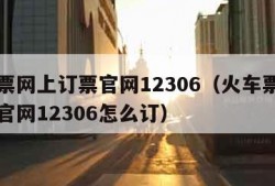 火车票网上订票官网12306（火车票网上订票官网12306怎么订）