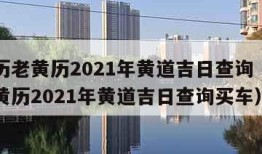 万年历老黄历2021年黄道吉日查询（万年历老黄历2021年黄道吉日查询买车）