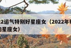 2022运气特别好星座女（2022年财运好的星座女）